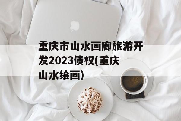 重庆市山水画廊旅游开发2023债权(重庆山水绘画)