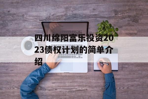 四川绵阳富乐投资2023债权计划的简单介绍