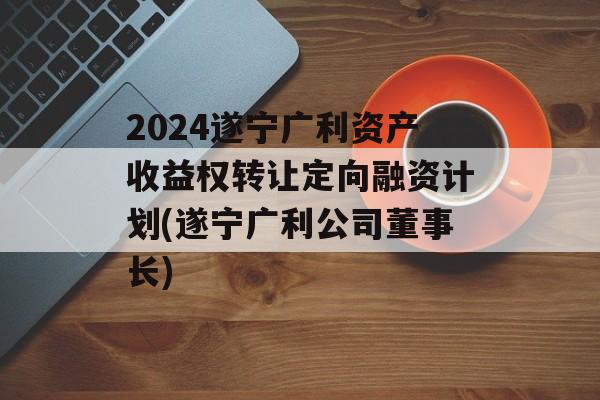 2024遂宁广利资产收益权转让定向融资计划(遂宁广利公司董事长)
