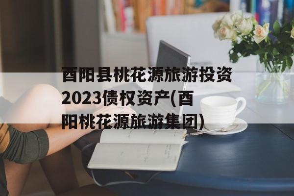 酉阳县桃花源旅游投资2023债权资产(酉阳桃花源旅游集团)